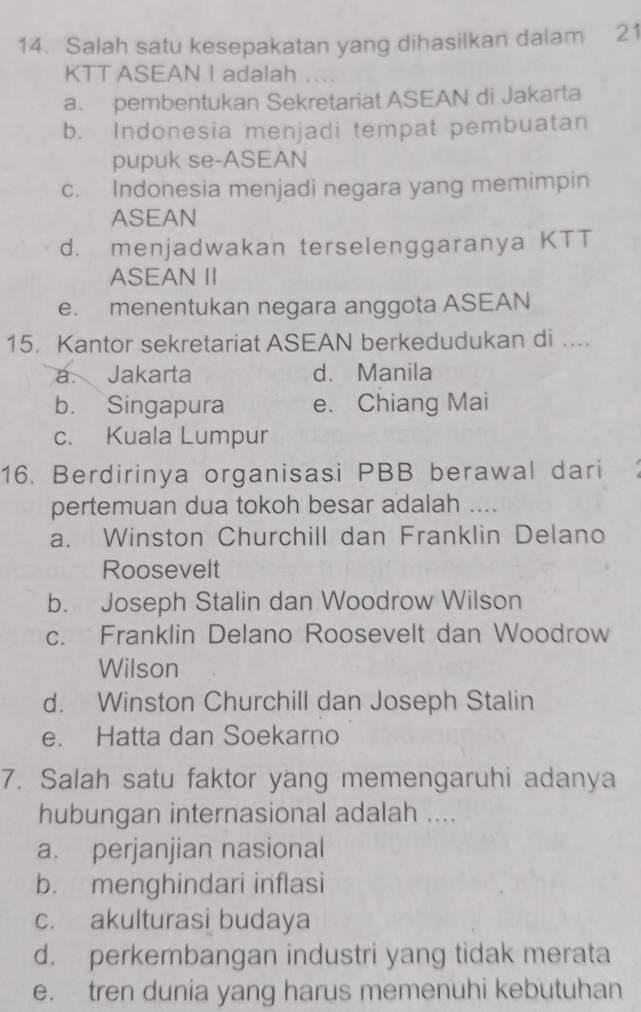 Salah satu kesepakatan yang dihasilkan dalam 21
KTT ASEAN I adalah_
a. pembentukan Sekretariat ASEAN di Jakarta
b. Indonesia menjadi tempat pembuatan
pupuk se-ASEAN
c. Indonesia menjadi negara yang memimpin
ASEAN
d. menjadwakan terselenggaranya KTT
ASEAN II
e. menentukan negara anggota ASEAN
15. Kantor sekretariat ASEAN berkedudukan di ....
a. Jakarta d. Manila
b. Singapura e. Chiang Mai
c. Kuala Lumpur
16. Berdirinya organisasi PBB berawal dari
pertemuan dua tokoh besar adalah ....
a. Winston Churchill dan Franklin Delano
Roosevelt
b. Joseph Stalin dan Woodrow Wilson
c. Franklin Delano Roosevelt dan Woodrow
Wilson
d. Winston Churchill dan Joseph Stalin
e. Hatta dan Soekarno
7. Salah satu faktor yang memengaruhi adanya
hubungan internasional adalah ....
a. perjanjian nasional
b. menghindari inflasi
c. akulturasi budaya
d. perkembangan industri yang tidak merata
e. tren dunia yang harus memenuhi kebutuhan