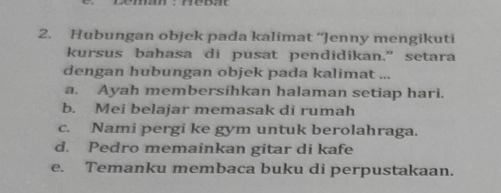 Hubungan objek pada kalimat ‘Jenny mengikuti
kursus bahasa di pusat pendidikan.” setara
dengan hubungan objek pada kalimat ...
a. Ayah membersihkan halaman setiap hari.
b. Mei belajar memasak di rumah
c. Nami pergi ke gym untuk berolahraga.
d. Pedro memainkan gitar di kafe
e. Temanku membaca buku di perpustakaan.