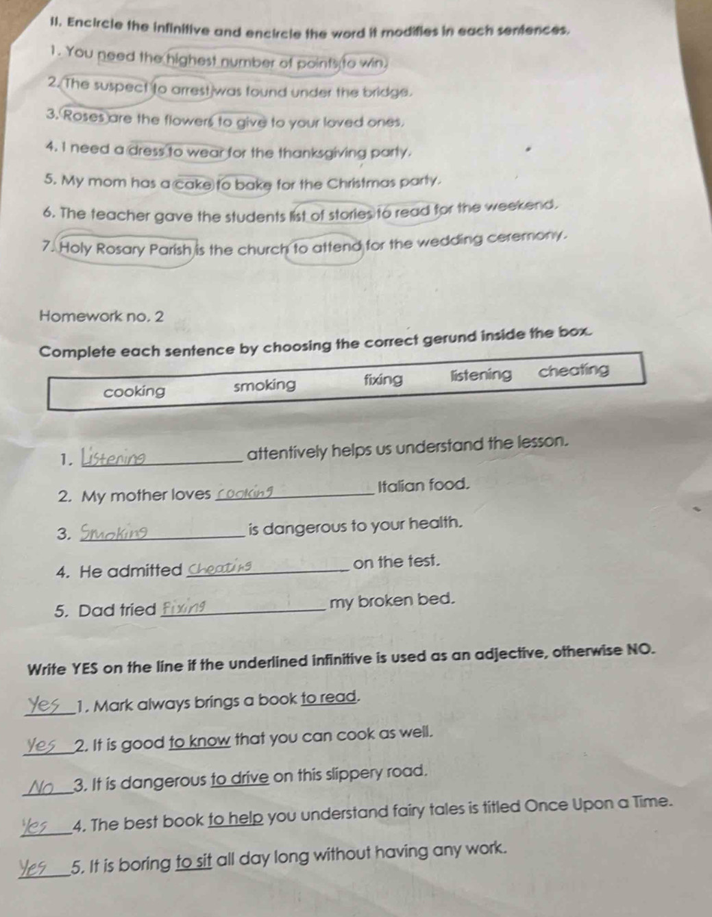 Encircle the infinitive and encircle the word it modifies in each sentences.
1. You need the highest number of points to win.
2. The suspect to arrest was found under the bridge.
3. Roses are the flowers to give to your loved ones.
4. 1 need a dress to wear for the thanksgiving party.
5. My mom has a cake to bake for the Christmas party.
6. The teacher gave the students list of stories to read for the weekend.
7. Holy Rosary Parish is the church to attend for the wedding ceremony.
Homework no. 2
Complete each sentence by choosing the correct gerund inside the box.
cooking smoking fixing listening cheating
1._
attentively helps us understand the lesson.
2. My mother loves_ Italian food.
3._
is dangerous to your health.
4. He admitted_ on the test.
5. Dad tried _my broken bed.
Write YES on the line if the underlined infinitive is used as an adjective, otherwise NO.
_
1. Mark always brings a book to read.
_2. It is good to know that you can cook as well.
_
3. It is dangerous to drive on this slippery road.
_
4. The best book to help you understand fairy tales is titled Once Upon a Time.
_
5. It is boring to sit all day long without having any work.