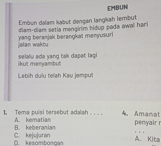 EMBUN
Embun dalam kabut dengan langkah lembut
diam-diam setia mengirim hidup pada awal hari
yang beranjak berangkat menyusuri
jalan waktu
selalu ada yang tak dapat lagi
ikut menyambut
Lebih dulu telah Kau jemput
1. Tema puisi tersebut adalah . . . . 4. Amanat
A. kematian
penyair r
_
B. keberanian
C. kejujuran A. Kita
D. kesombongan