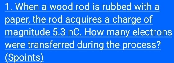 When a wood rod is rubbed with a 
paper, the rod acquires a charge of 
magnitude 5.3 nC. How many electrons 
were transferred during the process? 
(Spoints)