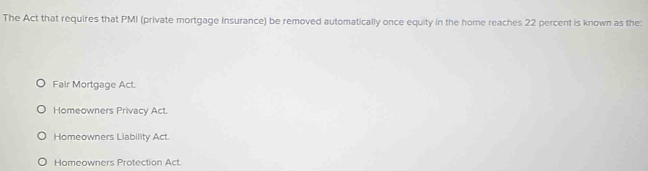 The Act that requires that PMI (private mortgage Insurance) be removed automatically once equity in the home reaches 22 percent is known as the:
Fair Mortgage Act.
Homeowners Privacy Act.
Homeowners Llability Act.
Homeowners Protection Act.