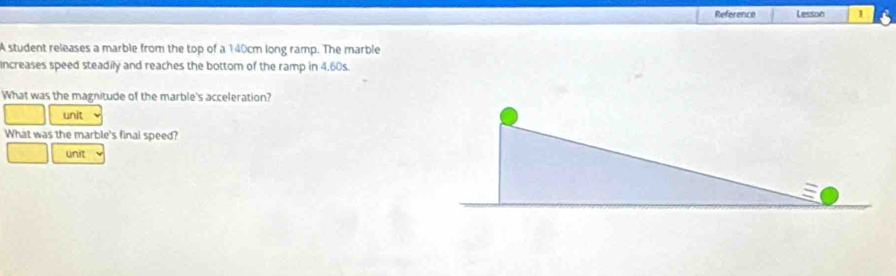 Reference Lesson 1 
A student releases a marble from the top of a 140cm long ramp. The marble 
increases speed steadily and reaches the bottom of the ramp in 4.60s. 
What was the magnitude of the marble's acceleration? 
unit 
What was the marble's final speed? 
unit