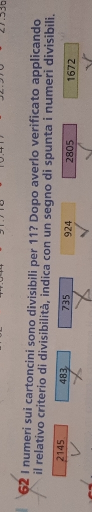 536
62 I numeri sui cartoncini sono divisibili per 11? Dopo averlo verificato applicando
il relativo criterio di divisibilità, indica con un segno di spunta i numeri divisibili.
2145 483 735
924 2805 1672