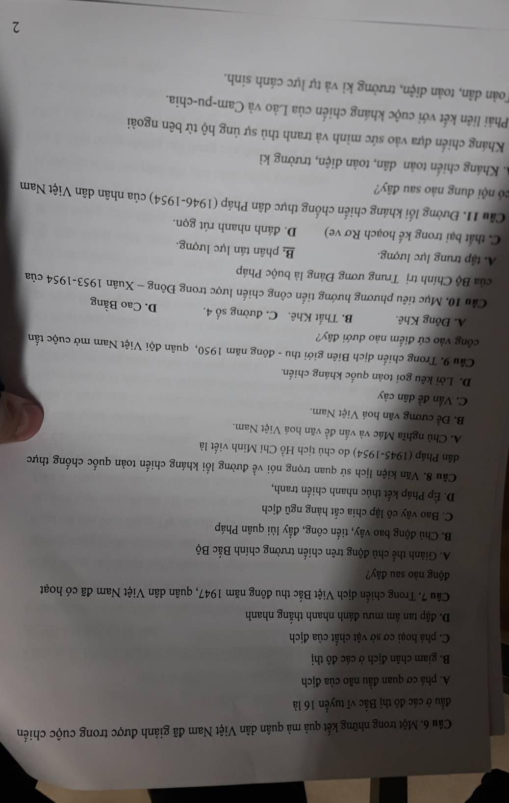 Một trong những kết quả mà quân dân Việt Nam đã giảnh được trong cuộc chiến
đấu ở các đô thị Bắc vĩ tuyến 16 là
A. phá cơ quan đầu não của địch
B. giam chân địch ở các đô thị
C. phá hoại cơ sở vật chất của địch
D. đập tan âm mưu đánh nhanh thắng nhanh
Câu 7. Trong chiến dịch Việt Bắc thu đông năm 1947, quân dân Việt Nam đã có hoạt
động nào sau đây?
A. Giành thế chủ động trên chiến trường chính Bắc Bộ
B. Chủ động bao vây, tiến công, đẩy lùi quân Pháp
C. Bao vây cô lập chia cắt hàng ngũ địch
D. Ép Pháp kết thúc nhanh chiến tranh,
Câu 8. Văn kiện lịch sử quan trọng nói về đường lối kháng chiến toàn quốc chống thực
dân Pháp (1945-1954) do chủ tịch Hồ Chí Minh viết là
A. Chủ nghĩa Mác và vấn đề văn hoá Việt Nam.
B. Đề cương văn hoá Việt Nam.
C. Vấn đề dân cảy
D. Lời kêu goi toàn quốc kháng chiến.
Câu 9. Trong chiến dịch Biên giới thu - đông năm 1950, quân đội Việt Nam mở cuộc tấn
công vào cứ điểm nào dưới đây?
A. Đông Khê. B. Thất Khê. C. đường số 4. D. Cao Bằng
Câu 10. Mục tiêu phương hướng tiến công chiến lược trong Đông - Xuân 1953-1954 của
ủa Bộ Chính trị Trung ương Đảng là buộc Pháp
A. tập trung lực lượng.
B phân tán lực lượng.
C. thất bại trong kế hoạch Rơ ve) D. đánh nhanh rút gọn.
Câu 11. Đường lối kháng chiến chống thực dân Pháp (1946-1954) của nhân dân Việt Nam
có nội dung nào sau đây?
A. Kháng chiến toàn dân, toàn diện, trường kì
Kháng chiến dựa vào sức mình và tranh thủ sự ủng hộ từ bên ngoài
Phải liên kết với cuộc kháng chiến của Lào và Cam-pu-chia.
Toàn dân, toàn diện, trường kỉ và tự lực cánh sinh.
2