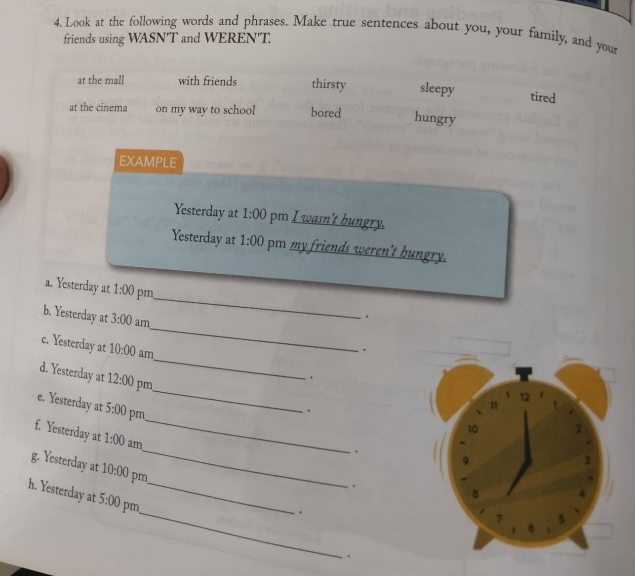 Look at the following words and phrases. Make true sentences about you, your family, and your
friends using WASN'T and WEREN'T.
at the mall with friends thirsty
sleepy tired
at the cinema on my way to school bored
hungry
EXAMPLE
Yesterday at 1:00 pm I wasn't hungry.
Yesterday at 1:00 pm my friends weren't hungry.
_
a. Yesterday at 1:00 pm
.
b. Yesterday at 3:00 am_ .
c. Yesterday at 10:00 am
d. Yesterday at 12:00 pm
_
.
e. Yesterday at 5:00 pm
_
.
_
f. Yesterday at 1:00 am
_
.
g. Yesterday at 10:00 pm
.
h. Yesterday at 5:00 pm_
_.
.