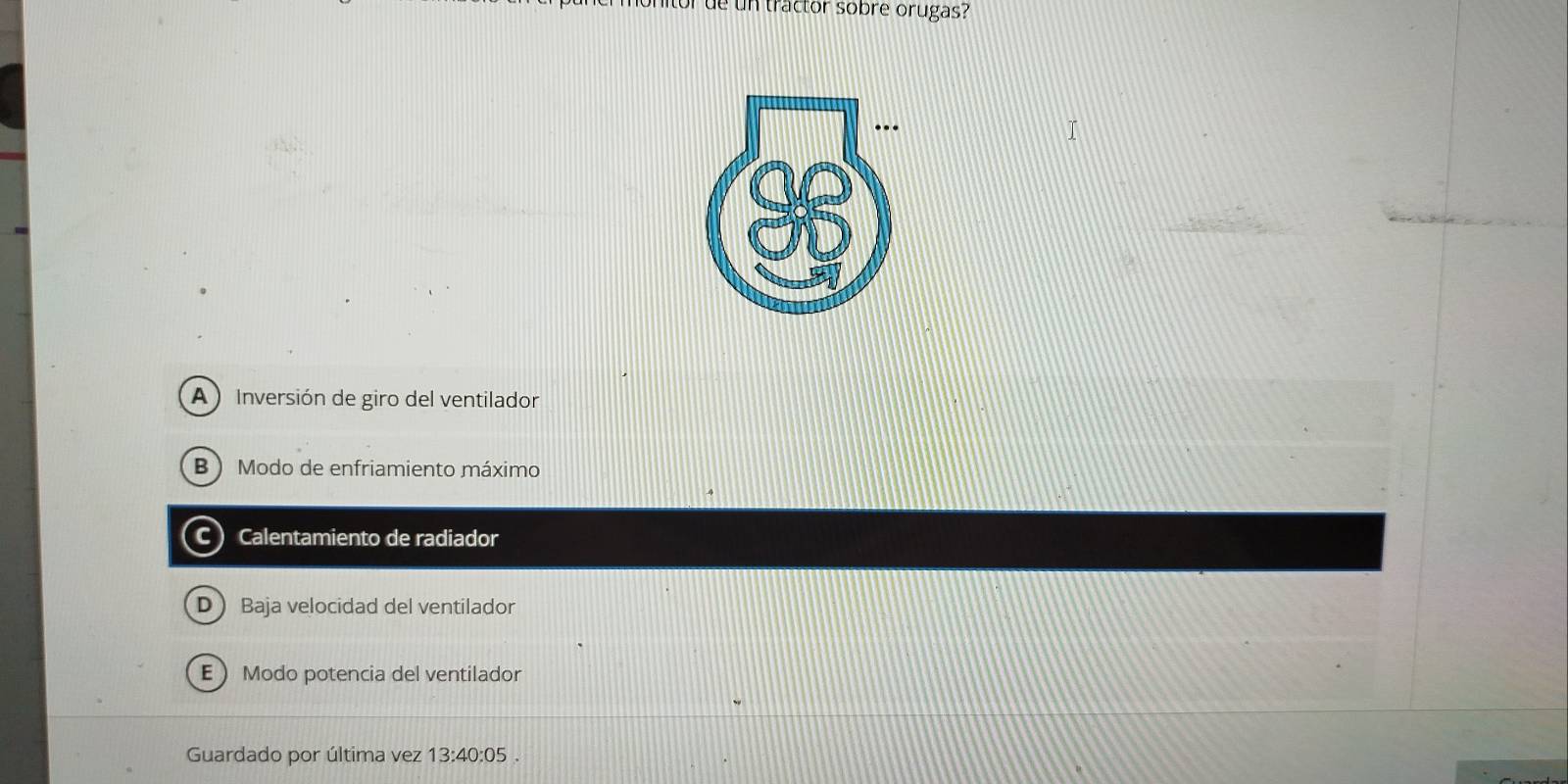 tor de un tractor sobre orugas?
A ) Inversión de giro del ventilador
B  Modo de enfriamiento máximo
C) Calentamiento de radiador
D Baja velocidad del ventilador
EModo potencia del ventilador
Guardado por última vez 13:40:05