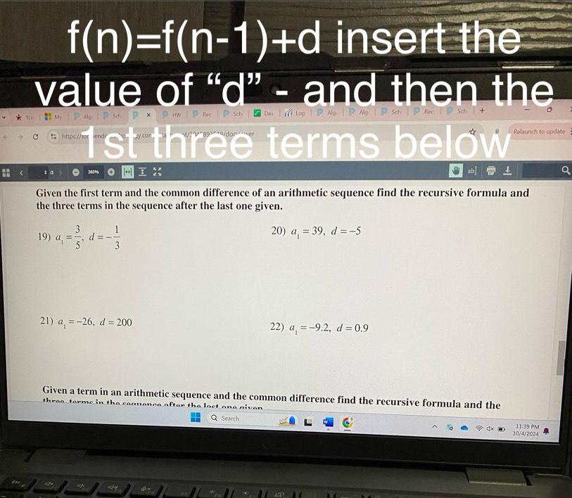 f(n)=f(n-1)+d insert the 
value of “ d ” - and then the 
ρ Alg P Sch°x D hw | Rec | Sch Des | Log | Alg: | P Alg | Sch Rec Sch 
% https://ror iendi st three terms below Relaunch to update 
1/ 283% ; 
abI 
Given the first term and the common difference of an arithmetic sequence find the recursive formula and 
the three terms in the sequence after the last one given. 
19) a_1= 3/5 , d=- 1/3  20) a_1=39, d=-5
21) a_1=-26, d=200 22) a_1=-9.2, d=0.9
Given a term in an arithmetic sequence and the common difference find the recursive formula and the 
et o o ai v e r 
Q Search 11:3 9 PM 
10/4/2024