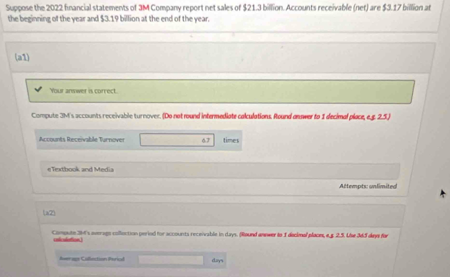 Suppose the 2022 financial statements of 3M Company report net sales of $21.3 billion. Accounts receivable (net) are $3.17 billion at 
the beginning of the year and $3.19 billion at the end of the year. 
(a1) 
Your answer is correct. 
Compute 3M's accounts receivable turnover. (Do not round intermediate calculations. Round answer to 1 decimal place, e.g. 2.5.) 
Accounts Receïvable Turnover 6.7 times
eTextbook and Media 
Attempts: unlimited 
(a2) 
Compute 3M 's average collection period for accounts receivable in days. (Round answer to 1 decimal places, e.g. 2.5. Use 365 days for 
coiculation) 
Average Cullection Period days