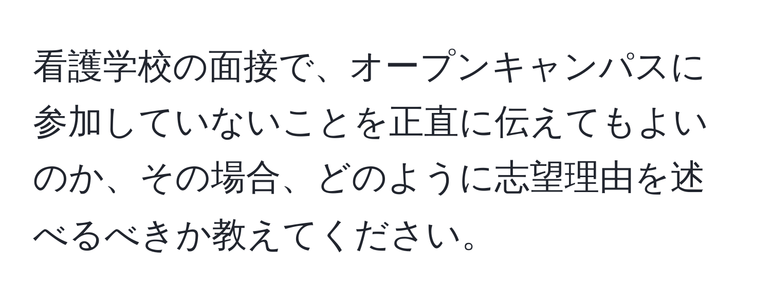 看護学校の面接で、オープンキャンパスに参加していないことを正直に伝えてもよいのか、その場合、どのように志望理由を述べるべきか教えてください。