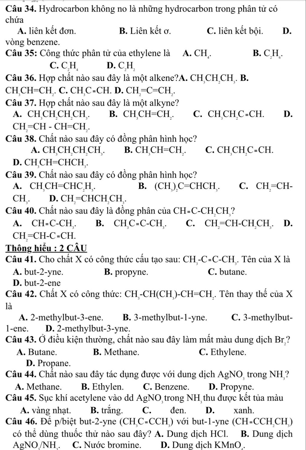 Hydrocarbon không no là những hydrocarbon trong phân tử có
chứa
A. liên kết đơn. B. Liên kết ơ. C. liên kết bội. D.
vòng benzene.
Câu 35: Công thức phân tử của ethylene là A. CH₄. B. C_2H_6.
C. C.H D. C 1
Câu 36. Hợp chất nào sau đây là một alkene?A. CH_3CH_2CH_3. B.
CH_3CH=CH_2 .C.CH_3C=CH.D.CH_2=C=CH_2.
Câu 37. Hợp chất nào sau đây là một alkyne?
A. CH_3CH_2CH_2CH_3. B. CH_3CH=CH_2. C. CH_3CH_2C=CH. D.
CH_2=CH-CH=CH_2.
Câu 38. Chất nào sau đây có đồng phân hình học?
A. CH_3CH_2CH_2CH_3. B. CH_3CH=CH_2. C. CH_3CH_2C=CH.
D. CH_3CH=CHCH_3.
Câu 39. Chất nào sau đây có đồng phân hình học?
A. CH_3CH=CHC_2H_5 B. (CH_3)_2C=CHCH_3. C. CH_2=CH-
CH_3. D. CH_2=CHCH_2CH_3.
Câu 40. Chất nào sau đây là đồng phân cư ciaCH=C-CH_2CH_3 ?
A. CH=C-CH_3. B. CH_3C=C-CH_3. C. CH_2=CH-CH_2CH_3. D.
CH_2=CH-C=CH.
Thông hiểu : 2 CA U
Câu 41. Cho chất X có công thức cấu tạo sau: CH_3-C=C-CH_3 Tên cuaXla
A. but-2-yne. B. propyne. C. butane.
D. but-2-ene
Câu 42. Chất X có công thức: CH_3-CH(CH_3) )-CH=CH Tên thay thế ciaX
là
A. 2-methylbut-3-ene. B. 3-methylbut-1-yne. C. 3-methylbut-
1-ene. D. 2-methylbut-3-yne.
Câu 43. Ở điều kiện thường, chất nào sau đây làm mất màu dung dịch Brị?
A. Butane. B. Methane. C. Ethylene.
D. Propane.
Câu 44. Chất nào sau đây tác dụng được với dung dịch AgNO, trong NH,?
A. Methane. B. Ethylen. C. Benzene. D. Propyne.
Câu 45. Sục khí acetylene vào dd AgNO trong NH thu được kết tủa màu
A. vàng nhạt. B. trắng. C. đen. D. xanh.
Câu 46. Để p/biệt but-2-yne (CH_3C=CCH_3) với but-1-yne (CH=CCH_2CH_3)
có thể dùng thuốc thử nào sau đây? A. Dung dịch HCl. B. Dung dịch
AgNO /NH . C. Nước bromine. D. Dung dịch KMnO.