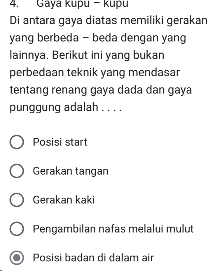 Gaya kupu - kupu
Di antara gaya diatas memiliki gerakan
yang berbeda - beda dengan yang
lainnya. Berikut ini yang bukan
perbedaan teknik yang mendasar
tentang renang gaya dada dan gaya
punggung adalah . . . .
Posisi start
Gerakan tangan
Gerakan kaki
Pengambilan nafas melalui mulut
Posisi badan di dalam air