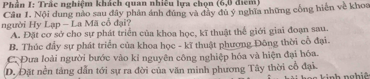 Phân I: Trắc nghiệm khách quan nhiêu lựa chọn (6, 0 điểm)
Câu 1. Nội dung nào sau đây phản ánh đúng và đầy đủ ý nghĩa những cống hiến về khoa
người Hy Lạp - La Mã cổ đại?
A. Đặt cơ sở cho sự phát triển của khoa học, kĩ thuật thế giới giai đoạn sau.
B. Thúc đầy sự phát triển của khoa học - kĩ thuật phương Đông thời cổ đại.
C. Đưa loài người bước vào kỉ nguyên công nghiệp hóa và hiện đại hóa.
D. Đặt nền tảng dẫn tới sự ra đời của văn minh phương Tây thời cổ đại.