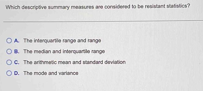 Which descriptive summary measures are considered to be resistant statistics?
A. The interquartile range and range
B. The median and interquartile range
C. The arithmetic mean and standard deviation
D. The mode and variance