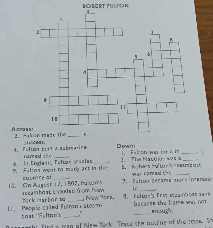 ROBERT FULTON 
Acros 
2. Fu 
success. 
4. Fulton built a submarine Down: 
named the _. 1. Fulton was born in_ 
6. In England, Fulton studied _. 3. The Nautilus was a_ 
9. Fulton went to study art in the 5. Robert Fulton's steamboat 
country of _was named the _, 
10. On August 17, 1807, Fulton's 7. Fulton became more intereste 
steamboat traveled from New in _. 
York Harbor to _, New York. 8. Fulton's first steamboat sank 
11. People called Fulton's steam- because the frame was not 
boat “Fulton’s _” _enough. 
arch: Find a map of New York. Trace the outline of the state. Sh