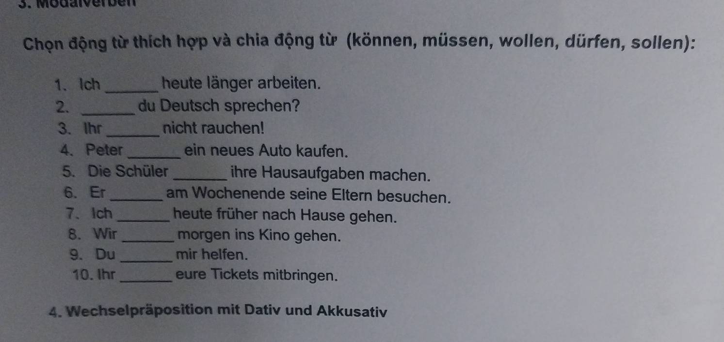 Modalverben 
Chọn động từ thích hợp và chia động từ (können, müssen, wollen, dürfen, sollen): 
1. Ich _heute länger arbeiten. 
2. _du Deutsch sprechen? 
3. Ihr_ nicht rauchen! 
4. Peter _ein neues Auto kaufen. 
5. Die Schüler _ihre Hausaufgaben machen. 
6. Er_ am Wochenende seine Eltern besuchen. 
7、Ich_ heute früher nach Hause gehen. 
8. Wir _morgen ins Kino gehen. 
9. Du _mir helfen. 
10. Ihr_ eure Tickets mitbringen. 
4. Wechselpräposition mit Dativ und Akkusativ