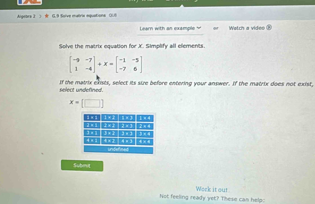 Algebra 2 G.9 Solve matrix equations QU8
Learn with an example or Watch a video
Solve the matrix equation for X. Simplify all elements.
beginbmatrix -9&-7 1&-4endbmatrix +X=beginbmatrix -1&-5 -7&6endbmatrix
If the matrix exists, select its size before entering your answer. If the matrix does not exist,
select undefined.
x=[□ ]
Submit
Work it out
Not feeling ready yet? These can help: