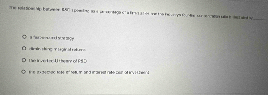 The relationship between R&D spending as a percentage of a firm's sales and the industry's four-firm concentration ratio is illustrated by_
a fast-second strategy
diminishing marginal returns
the inverted-U theory of R&D
the expected rate of return and interest rate cost of investment