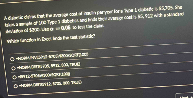 A diabetic claims that the average cost of insulin per year for a Type 1 diabetic is $5,705. She
takes a sample of 100 Type 1 diabetics and finds their average cost is $5, 912 with a standard
deviation of $300. Use alpha =0.05 to test the claim.
Which function in Excel finds the test statistic?
=NORM.INV((5912-5705)/(300/SQRT(100))
=NORM.DIST(5705, 5912, 300, TRUE)
=(5912-5705)/(300/SQRT(100))
=NORM.DIST(5912, 5705, 300, TRUE)