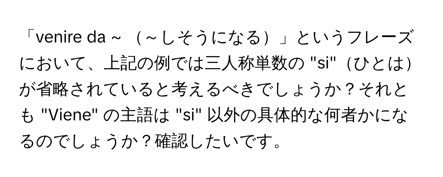 「venire da ~ ～しそうになる」というフレーズにおいて、上記の例では三人称単数の "si"ひとはが省略されていると考えるべきでしょうか？それとも "Viene" の主語は "si" 以外の具体的な何者かになるのでしょうか？確認したいです。