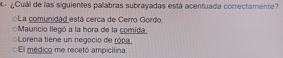 4.- ¿Cuál de las siguientes palabras subrayadas está acentuada correctamente?
La comunidád está cerca de Cerro Gordo.
Mauricio Ilegó a la hora de la comída.
Lorena tiene un negocio de rópa.
El médico me recetó ampicilina.