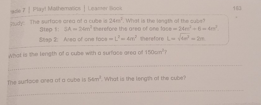 ade 7 | Play! Mathematics Learner Book 163 
Study: The surface area of a cube is 24m^2. What is the length of the cube? 
tep 1: SA=24m^2 therefore the area of one face =24m^2/ 6=4m^2. 
Step 2: Area of one face =L^2=4m^2 therefore L=sqrt(4m^2)=2m. 
What is the length of a cube with a surface area of 150cm^2 7 
The surface area of a cube is 54m^2. What is the length of the cube?