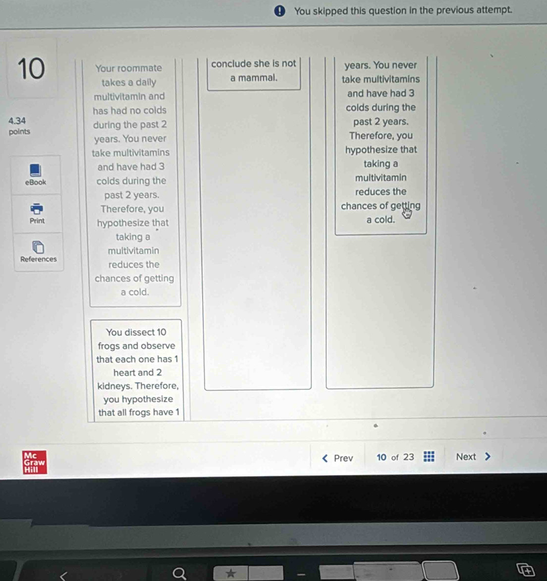 You skipped this question in the previous attempt. 
10 Your roommate conclude she is not years. You never 
takes a daily a mammal. take multivitamins 
multivitamin and and have had 3
has had no colds colds during the
4.34 past 2 years. 
during the past 2
points Therefore, you
years. You never 
take multivitamins hypothesize that 
and have had 3 taking a 
eBook colds during the multivitamin 
past 2 years. reduces the 
Therefore, you chances of getting 
Print hypothesize that a cold. 
taking a 
multivitamin 
References reduces the 
chances of getting 
a cold. 
You dissect 10
frogs and observe 
that each one has 1
heart and 2
kidneys. Therefore, 
you hypothesize 
that all frogs have 1
Mc Next 
Graw 
Prev 10 of 23
Hill