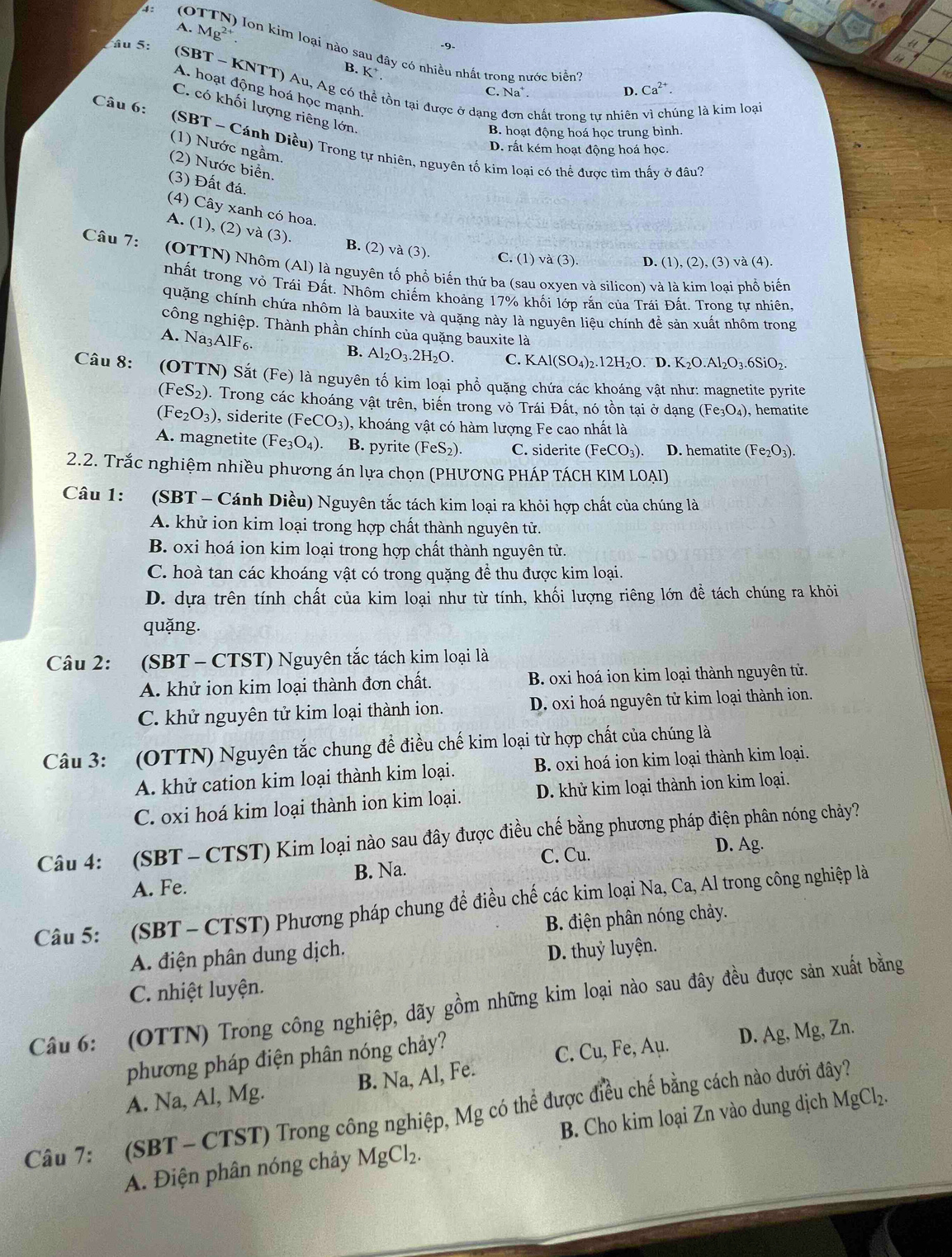 A. Mg^(2+)
âu 5: -9.
4:  (OTTN) lon kim loại nào sau đây có nhiều nhất trong nước biển?
B. K^+ Na^+.
(SBT - KNTT) Au, Ag có : tồn tại được ở dạng chất trong tự nhiên vì chúng là kim loại
A. hoạt động hoá học mạnh
C.
D. Ca^(2+).
C. có khối lượng riêng lớn.
B. hoạt động hoá học trung bình.
Câu 6:  (SBT - Cánh Diều) Trong tự nhiên, nguyên tố kim loại có thể được tìm thấy ở đâu''
(1) Nước ngầm.
D. rất kém hoạt động hoá học.
(2) Nước biển.
(3) Đất đá.
(4) Cây xanh có hoa.
A. (1). (2)va(3).
Câu 7:
B. (2) và (3). C. (1) và (3) D. (1) ,(2),(3) và (4)
(OTTN) Nhôm (Al) là nguyên tố phổ biến thứ ba (sau oxyen và silicon) và là kim loại phổ biến
nhất trong vỏ Trái Đất. Nhôm chiếm khoảng 17% khối lớp rắn của Trái Đất. Trong tự nhiên.
quặng chính chứa nhôm là bauxite và quặng này là nguyên liệu chính để sản xuất nhôm trong
công nghiệp. Thành phần chính của quặng bauxite là
A. Na_3AlF_6.
B. Al_2O_3.2H_2O. C. KAl(SO_4)_2.12H_2O D. K_2O.Al_2O_3.6SiO_2.
Câu 8: (OTTN) Sắt (Fe) là nguyên tố kim loại phổ quặng chứa các khoáng vật như: magnetite pyrite
(FeS_2). Trong các khoáng vật trên, biến trong vỏ Trái Đất, nó tồn tại ở dạng (Fe_3O_4) , hematite
(Fe_2O_3) , siderite (FeCO_3) , khoáng vật có hàm lượng Fe cao nhất là
A. magnetite (Fe_3O_4) B. pyrite (FeS_2). C. siderite (FeCO_3). D. hematite (Fe_2O_3).
2.2. Trắc nghiệm nhiều phương án lựa chọn (PHƯƠNG PHÁP TÁCH KIM LOẠI)
Câu 1: :(SBT - Cánh Diều) Nguyên tắc tách kim loại ra khỏi hợp chất của chúng là
A. khử ion kim loại trong hợp chất thành nguyên tử.
B. oxi hoá ion kim loại trong hợp chất thành nguyên tử.
C. hoà tan các khoáng vật có trong quặng đề thu được kim loại.
D. dựa trên tính chất của kim loại như từ tính, khối lượng riêng lớn đề tách chúng ra khỏi
quǎng.
Câu 2: (SBT - CTST) Nguyên tắc tách kim loại là
A. khử ion kim loại thành đơn chất. B. oxi hoá ion kim loại thành nguyên tử.
C. khử nguyên tử kim loại thành ion. D. oxi hoá nguyên tử kim loại thành ion.
Câu 3: (OTTN) Nguyên tắc chung để điều chế kim loại từ hợp chất của chúng là
A. khử cation kim loại thành kim loại. B. oxi hoá ion kim loại thành kim loại.
C. oxi hoá kim loại thành ion kim loại. D. khử kim loại thành ion kim loại.
Câu 4: (SBT - CTST) Kim loại nào sau đây được điều chế bằng phương pháp điện phân nóng chảy?
C. Cu. D. Ag.
A. Fe. B. Na.
Câu 5: (SBT - CTST) Phương pháp chung đề điều chế các kim loại Na, Ca, Al trong công nghiệp là
B. điện phân nóng chảy.
A. điện phân dung dịch.
D. thuỷ luyện.
C. nhiệt luyện.
Câu 6: (OTTN) Trong công nghiệp, dãy gồm những kim loại nào sau đây đều được sản xuất bằng
phương pháp điện phân nóng chảy?
A. Na, Al, Mg. B. Na, Al, Fe. C. Cu , Fe, Aμ. D. Ag, Mg, Zn.
Câu 7: (SBT-CTST) Trong công nghiệp, Mg có thể được điều chế bằng cách nào dưới đây?
A. Điện phân nóng chảy MgCl_2. B. Cho kim loại Zn vào dung dịch MgCl₂.