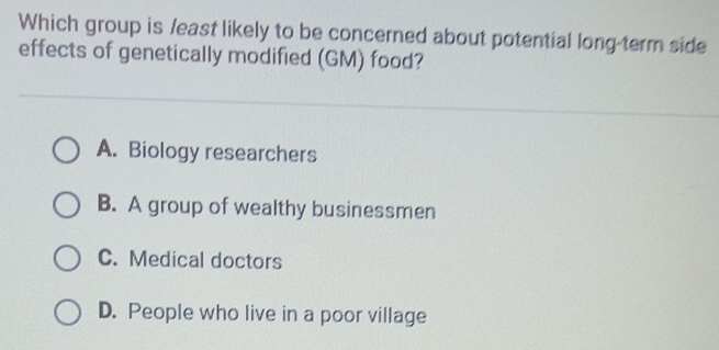 Which group is /east likely to be concerned about potential long-term side
effects of genetically modified (GM) food?
A. Biology researchers
B. A group of wealthy businessmen
C. Medical doctors
D. People who live in a poor village