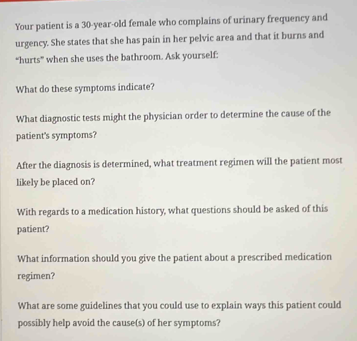 Your patient is a 30-year -old female who complains of urinary frequency and 
urgency. She states that she has pain in her pelvic area and that it burns and 
“hurts” when she uses the bathroom. Ask yourself: 
What do these symptoms indicate? 
What diagnostic tests might the physician order to determine the cause of the 
patient’s symptoms? 
After the diagnosis is determined, what treatment regimen will the patient most 
likely be placed on? 
With regards to a medication history, what questions should be asked of this 
patient? 
What information should you give the patient about a prescribed medication 
regimen? 
What are some guidelines that you could use to explain ways this patient could 
possibly help avoid the cause(s) of her symptoms?