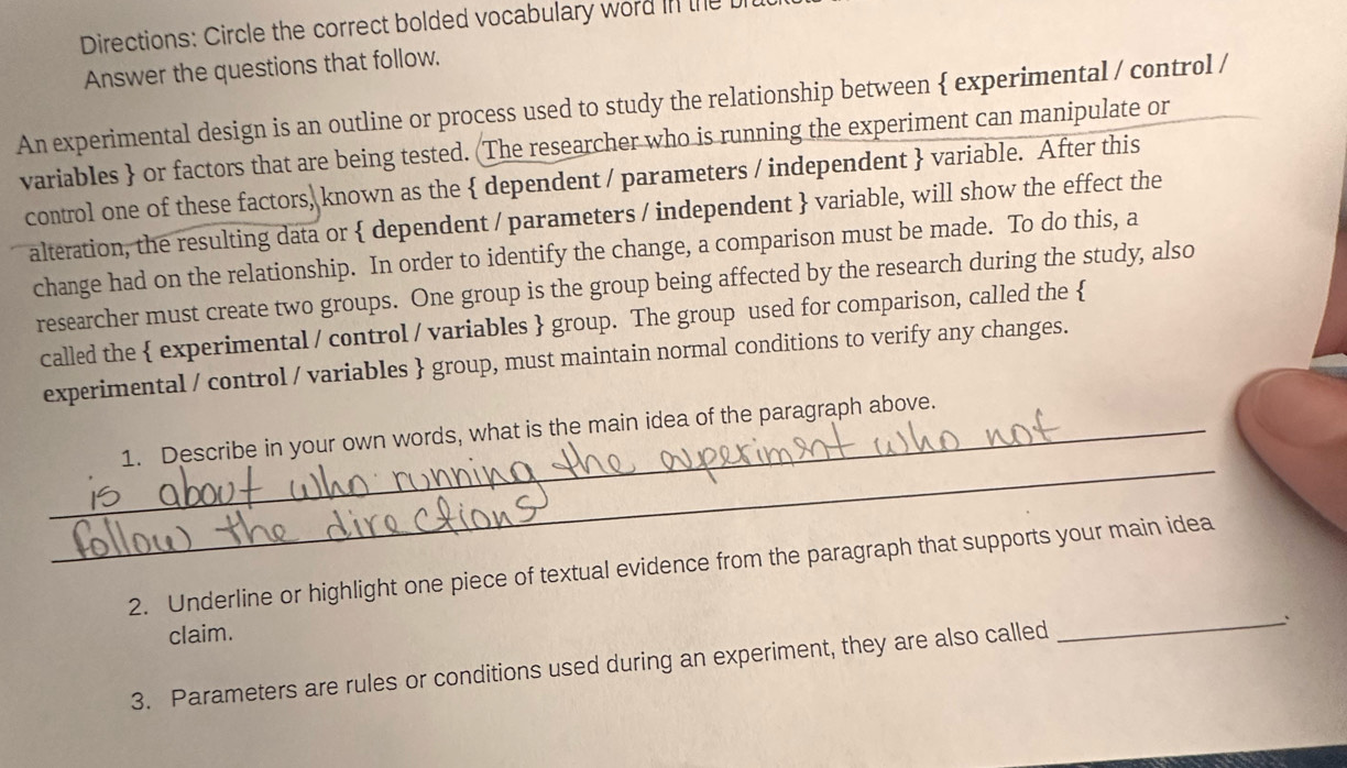 Directions: Circle the correct bolded vocabulary word in the 
Answer the questions that follow. 
An experimental design is an outline or process used to study the relationship between  experimental / control / 
variables  or factors that are being tested. (The researcher who is running the experiment can manipulate or 
control one of these factors, known as the  dependent / parameters / independent  variable. After this 
alteration, the resulting data or  dependent / parameters / independent  variable, will show the effect the 
change had on the relationship. In order to identify the change, a comparison must be made. To do this, a 
researcher must create two groups. One group is the group being affected by the research during the study, also 
called the  experimental / control / variables  group. The group used for comparison, called the  
experimental / control / variables  group, must maintain normal conditions to verify any changes. 
_ 
_1. Describe in your own words, what is the main idea of the paragraph above. 
_ 
2. Underline or highlight one piece of textual evidence from the paragraph that supports your main idea 
claim. 
3. Parameters are rules or conditions used during an experiment, they are also called