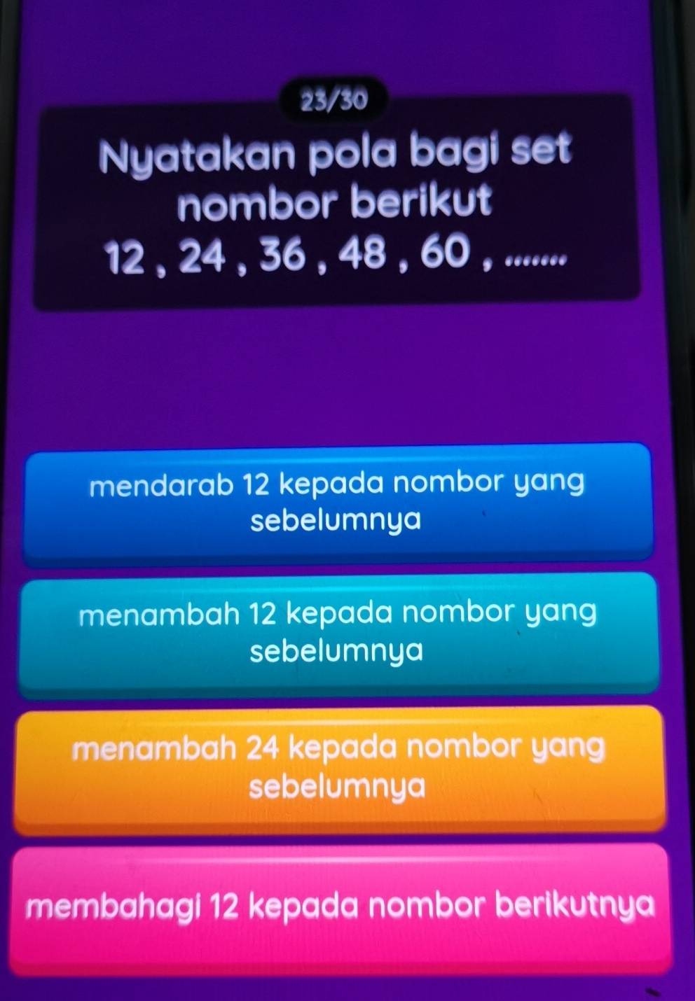 23/30
Nyatakan pola bagi set
nombor berikut
12 , 24 , 36 , 48 , 60 , ........
mendarab 12 kepada nombor yang
sebelumnya
menambah 12 kepada nombor yang
sebelumnya
menambah 24 kepada nombor yang
sebelumnya
membahagi 12 kepada nombor berikutnya