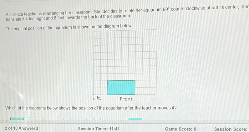 A science teacher is rearranging her classroom. She decides to rotate her aquarium 90° counterclockwise about its center, ther 
translate it 4 feet right and 6 feet towards the back of the classroom 
The original position of the aquarium is shown on the diagram below.
1 ft. Front 
Which of the diagrams below shows the position of the aquarium after the teacher moves it? 
2 of 10 Answered Session Timer: 11:41 Game Score: 0 Session Score: