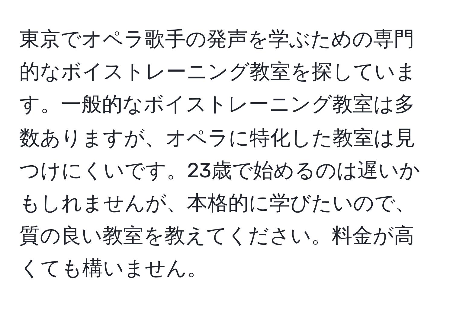 東京でオペラ歌手の発声を学ぶための専門的なボイストレーニング教室を探しています。一般的なボイストレーニング教室は多数ありますが、オペラに特化した教室は見つけにくいです。23歳で始めるのは遅いかもしれませんが、本格的に学びたいので、質の良い教室を教えてください。料金が高くても構いません。