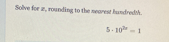 Solve for x, rounding to the nearest hundredth.
5· 10^(2x)=1