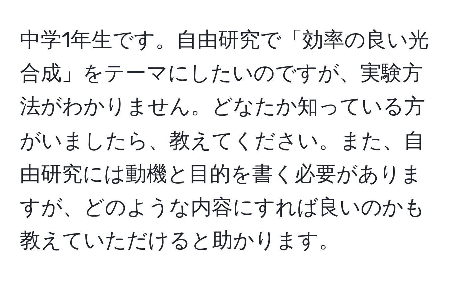 中学1年生です。自由研究で「効率の良い光合成」をテーマにしたいのですが、実験方法がわかりません。どなたか知っている方がいましたら、教えてください。また、自由研究には動機と目的を書く必要がありますが、どのような内容にすれば良いのかも教えていただけると助かります。