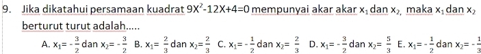 Jika dikatahui persamaan kuadrat 9X^2-12X+4=0 mempunyai akar akar x_1 dan x_2 maka x_1 dan x_2
berturut turut adalah.....
A. x_1=- 3/2  dan x_2=- 3/2  B. x_1= 2/3  dan x_2= 2/3  C. x_1=- 1/2  dan x_2= 2/3  D. x_1=- 3/2  dan x_2= 5/3  E. x_1=- 1/2  dan x_2=- 1/3 