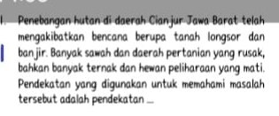 Penebangan hutan di daerah Cianjur Jawa Barat telah 
mengakibatkan bencana berupa tanah longsor dan 
banjir. Banyak sawah dan daerah pertanian yang rusak, 
bahkan banyak ternak dan hewan peliharaan yang mati. 
Pendekatan yang digunakan untuk memahami masalah 
tersebut adalah pendekatan ...