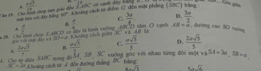 A.  asqrt(5)/19 · B. 1^9
Câu 19. Cho hình chóp tam giác đều S. ABC có cạnh đây bằng đ, 
GC Góc giữa
mặt běn với đây bằng 60° Khoảng cách từ điểm G đến mặt phẳng (SBC) bằng :
C.  3a/4 . D.  3a/2 .
A.  a/2 .
B.  a/4 . AB=a
20. Ch nh chóp S. ABCD có đây là hình vuông_ABCD tâm O cạnh , dường cao SO vuờng
góc với mặt đây và SO=a Khoảng cách giữa SC và AB là
A.  2asqrt(5)/7  B.  asqrt(5)/7  C.  asqrt(5)/5 
D.  2asqrt(5)/5 
1. Cho tử diện SAB C T trong đóS4, SB SC vuộng góc với nhau từng đôi một và SA=3a, SB=a
SC=2a Khoảng cách từ A đến đường thắng BC bằng:
8asqrt(3)
5asqrt(6)