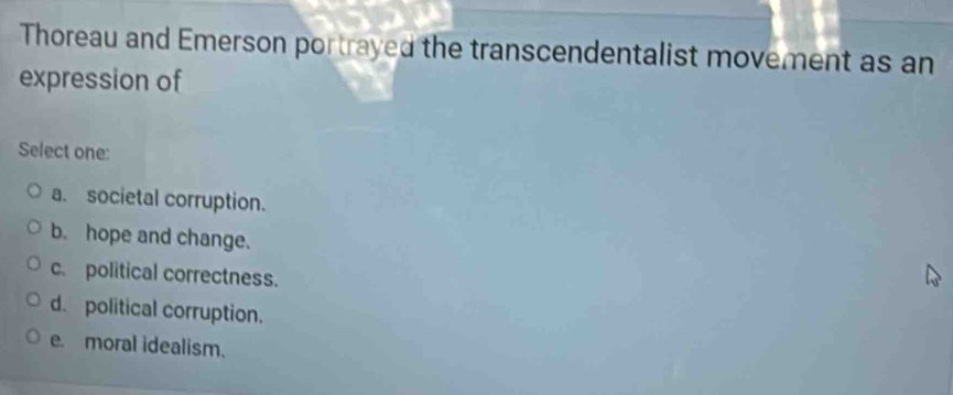 Thoreau and Emerson portrayed the transcendentalist movement as an
expression of
Select one:
a. societal corruption.
b. hope and change.
c. political correctness.
d. political corruption.
e. moral idealism.