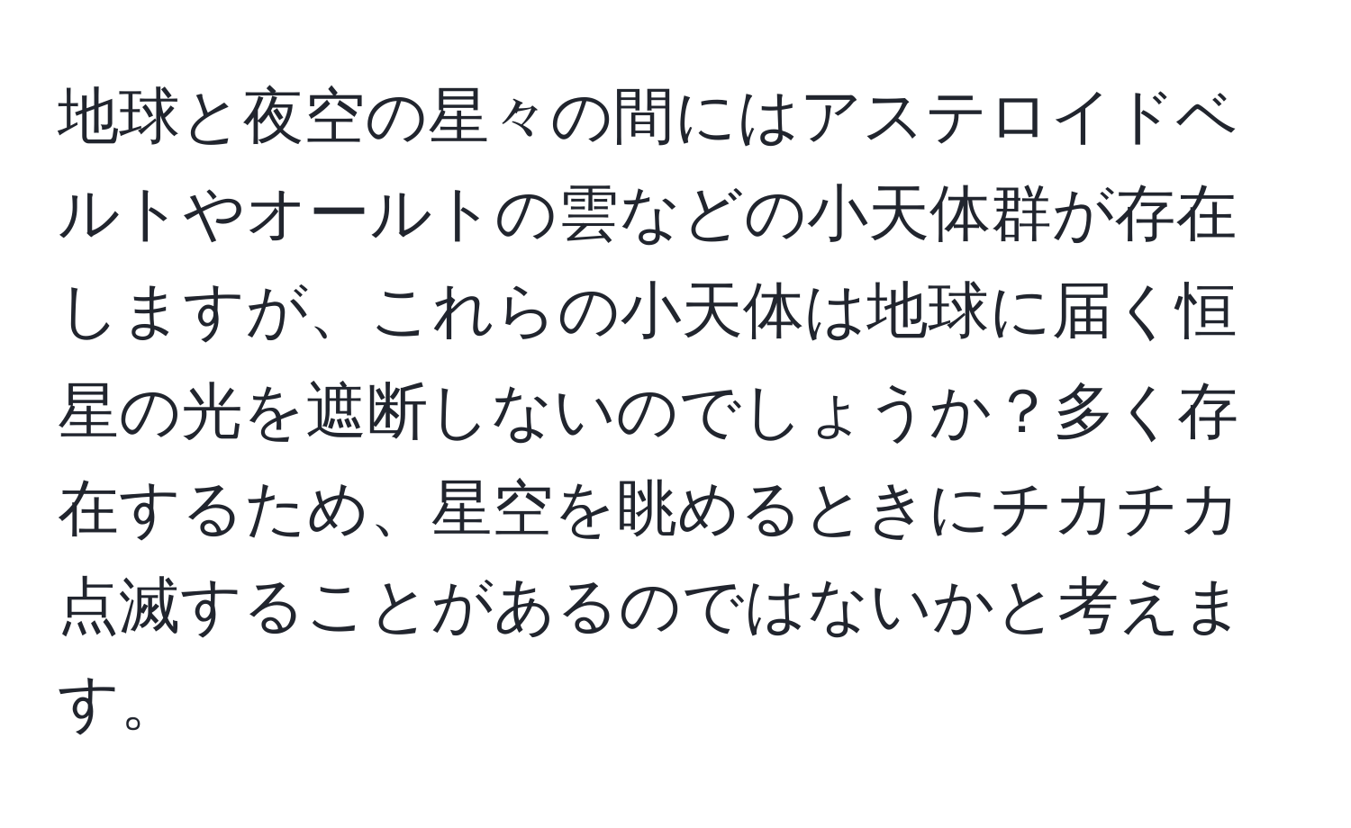 地球と夜空の星々の間にはアステロイドベルトやオールトの雲などの小天体群が存在しますが、これらの小天体は地球に届く恒星の光を遮断しないのでしょうか？多く存在するため、星空を眺めるときにチカチカ点滅することがあるのではないかと考えます。