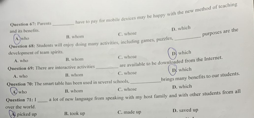 Parents _have to pay for mobile devices may be happy with the new method of teaching
and its benefits.
D. which
_
A.)who B. whom C. whose
purposes are the
Question 68: Students will enjoy doing many activities, including games, puzzles,
development of team spirits.
D which
A. who B. whom C. whose
Question 69: There are interactive activities_
are available to be downloaded from the Internet.
A. who B. whom C. whose D. which
brings many benefits to our students.
Question 70: The smart table has been used in several schools,_
A who B. whom C. whose D. which
Question 71: I_ a lot of new language from speaking with my host family and with other students from all
over the world.
A picked up B. took up C. made up D. saved up