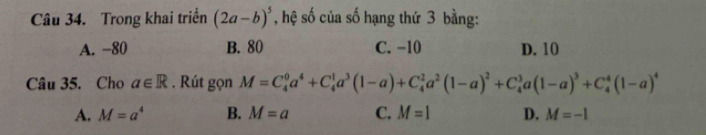 Trong khai triển (2a-b)^5 * , hệ số của số hạng thứ 3 bằng:
A. −80 B. 80 C. −10 D. 10
Câu 35. Cho a∈ R. Rút gọn M=C_4^(0a^4)+C_4^(1a^3)(1-a)+C_4^(2a^2)(1-a)^2+C_4^(3a(1-a)^3)+C_4^(4(1-a)^4)
A. M=a^4 B. M=a C. M=1 D. M=-1