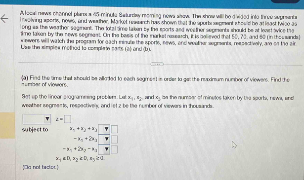 A local news channel plans a 45-minute Saturday morning news show. The show will be divided into three segments 
involving sports, news, and weather. Market research has shown that the sports segment should be at least twice as 
long as the weather segment. The total time taken by the sports and weather segments should be at least twice the 
time taken by the news segment. On the basis of the market research, it is believed that 50, 70, and 60 (in thousands) 
viewers will watch the program for each minute the sports, news, and weather segments, respectively, are on the air. 
Use the simplex method to complete parts (a) and (b). 
(a) Find the time that should be allotted to each segment in order to get the maximum number of viewers. Find the 
number of viewers. 
Set up the linear programming problem. Let x_1, x_2 , and x_3 be the number of minutes taken by the sports, news, and 
weather segments, respectively, and let z be the number of viewers in thousands.
z=□
subject to x_1+x_2+x_3 □
-x_1+2x_3 □ □
-x_1+2x_2-x_3□
x_1≥ 0, x_2≥ 0, x_3≥ 0. 
(Do not factor.)