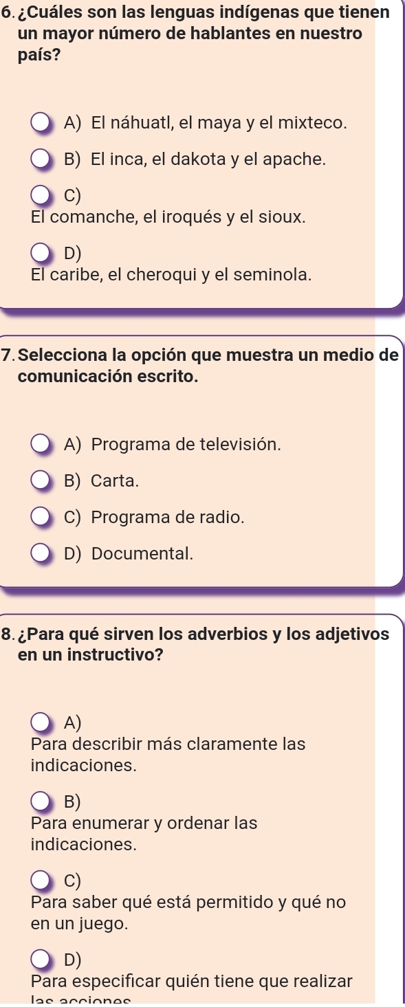 ¿Cuáles son las lenguas indígenas que tienen
un mayor número de hablantes en nuestro
país?
A) El náhuatl, el maya y el mixteco.
B) El inca, el dakota y el apache.
C)
El comanche, el iroqués y el sioux.
D)
El caribe, el cheroqui y el seminola.
7. Selecciona la opción que muestra un medio de
comunicación escrito.
A) Programa de televisión.
B) Carta.
C) Programa de radio.
D) Documental.
8. ¿Para qué sirven los adverbios y los adjetivos
en un instructivo?
A)
Para describir más claramente las
indicaciones.
B)
Para enumerar y ordenar las
indicaciones.
C)
Para saber qué está permitido y qué no
en un juego.
D)
Para especificar quién tiene que realizar
las acciones