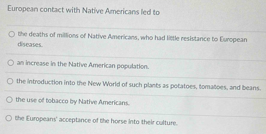 European contact with Native Americans led to
the deaths of millions of Native Americans, who had little resistance to European
diseases.
an increase in the Native American population.
the introduction into the New World of such plants as potatoes, tomatoes, and beans.
the use of tobacco by Native Americans.
the Europeans' acceptance of the horse into their culture.