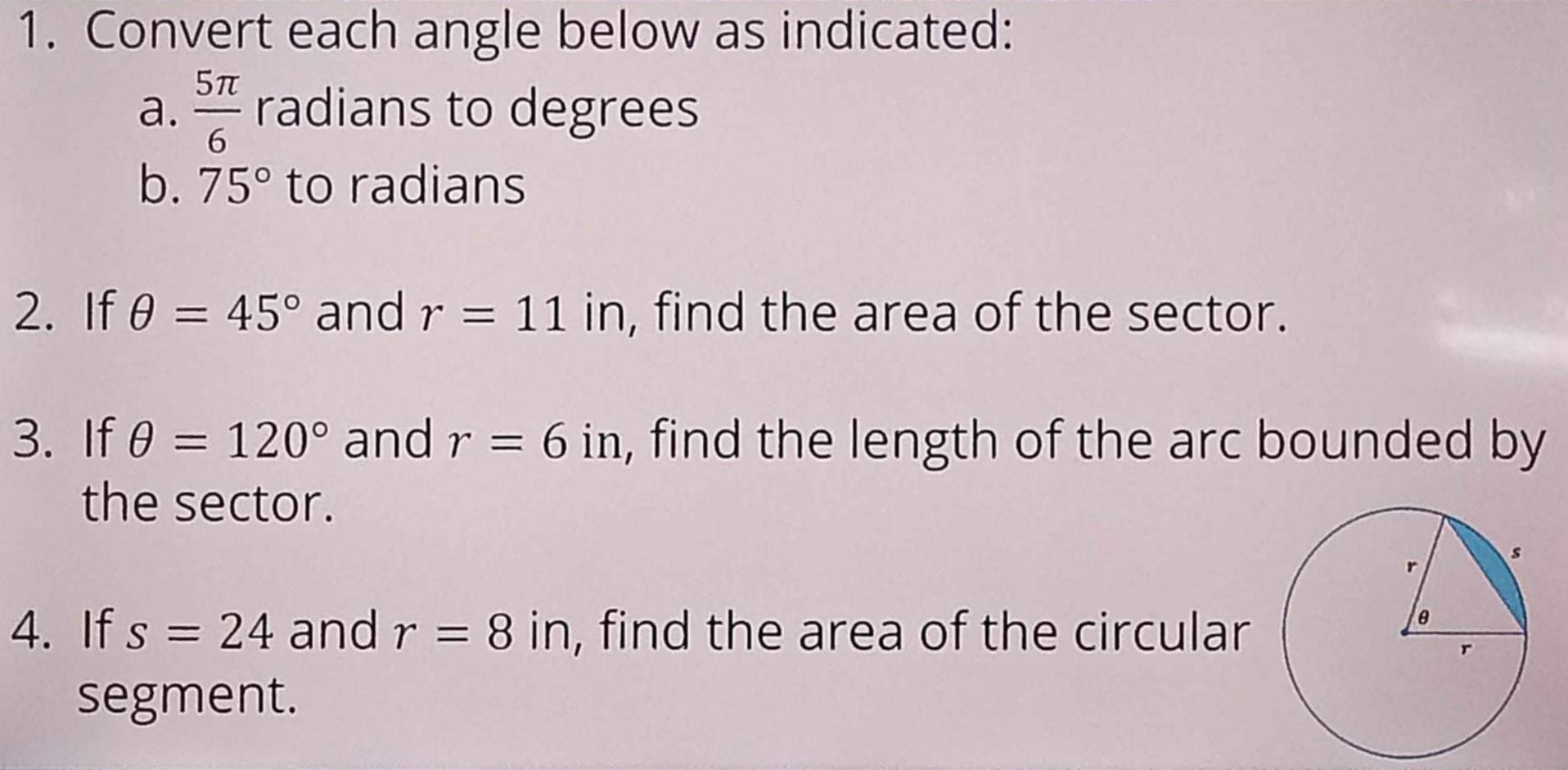 Convert each angle below as indicated: 
a.  5π /6  radians to degrees 
b. 75° to radians 
2. If θ =45° and r=11 in, find the area of the sector. 
3. If θ =120° and r=6in , find the length of the arc bounded by 
the sector. 
4. If s=24 and r=8i n, find the area of the circular 
segment.