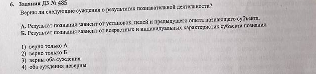 Задания Д3 № 485
Верны лн слелуюошие сужления о результатах познавательной деятельности?
A. Результаτ πознания завнснт от установок, целей и предылушего опыга πознаюошего субьекта.
Б. Результат познания завнсит от возрастηых и нндивилуальных характеристик субъекта познания.
1) верно только А
2) верно только Б
3) верны оба сужления
4) оба сужлення неверны