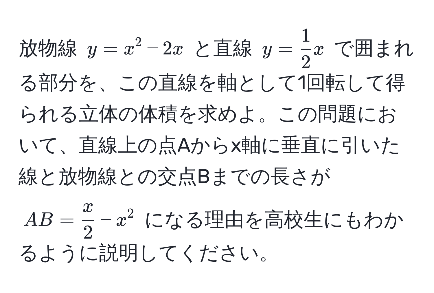 放物線 $y = x^(2 - 2x$ と直線 $y = frac1)2x$ で囲まれる部分を、この直線を軸として1回転して得られる立体の体積を求めよ。この問題において、直線上の点Aからx軸に垂直に引いた線と放物線との交点Bまでの長さが $AB =  x/2  - x^2$ になる理由を高校生にもわかるように説明してください。