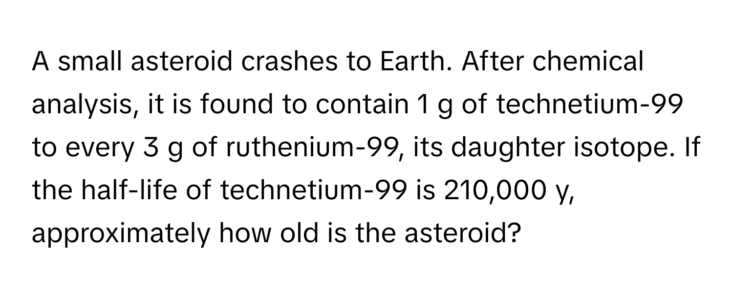 A small asteroid crashes to Earth. After chemical analysis, it is found to contain 1 g of technetium-99 to every 3 g of ruthenium-99, its daughter isotope. If the half-life of technetium-99 is 210,000 y, approximately how old is the asteroid?